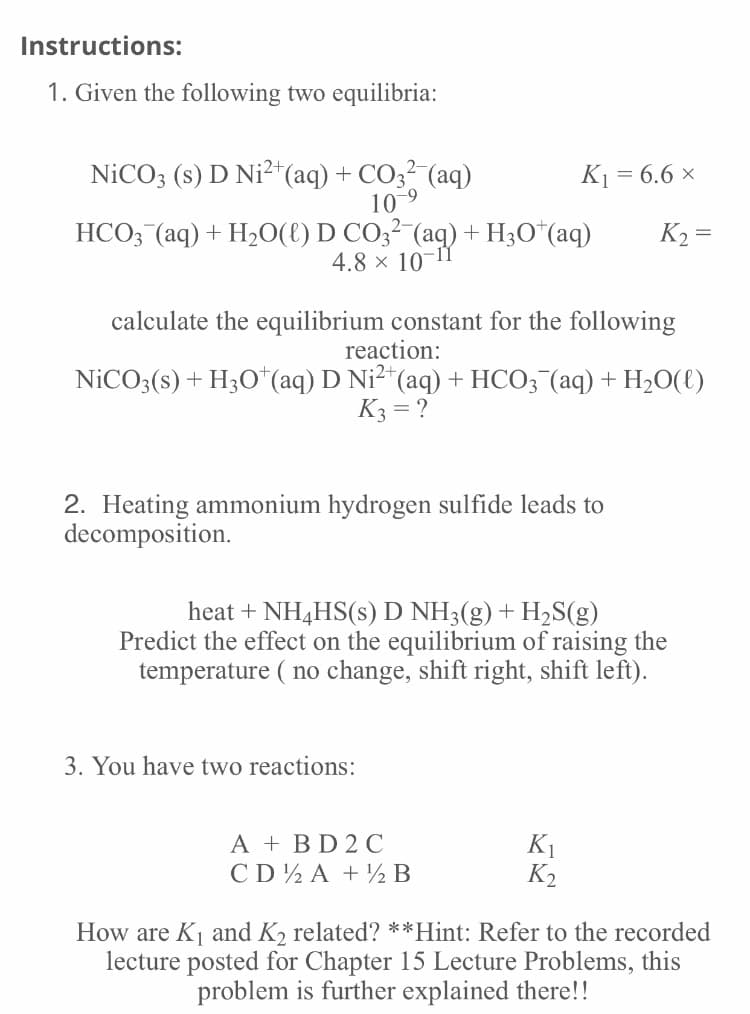 Instructions:
1. Given the following two equilibria:
NICO3 (s) D Ni²*(aq) + CO3 (aq)
10-9
:2+
K1 = 6.6 ×
HCO; (aq) + H2O(E) D CO3² (aq) + H3O*(aq)
4.8 x 10
K2 =
calculate the equilibrium constant for the following
reaction:
NİCO3(s) + H3O*(aq) D Ni²+
*(aq) + HCO; (aq) + H2O(t)
K3 = ?
2. Heating ammonium hydrogen sulfide leads to
decomposition.
heat + NH4HS(s) D NH3(g) + H2S(g)
Predict the effect on the equilibrium of raising the
temperature ( no change, shift right, shift left).
3. You have two reactions:
A + BD 2 C
CD½ A + ½ B
K1
K2
How are K and K2 related? **Hint: Refer to the recorded
lecture posted for Chapter 15 Lecture Problems, this
problem is further explained there!!
