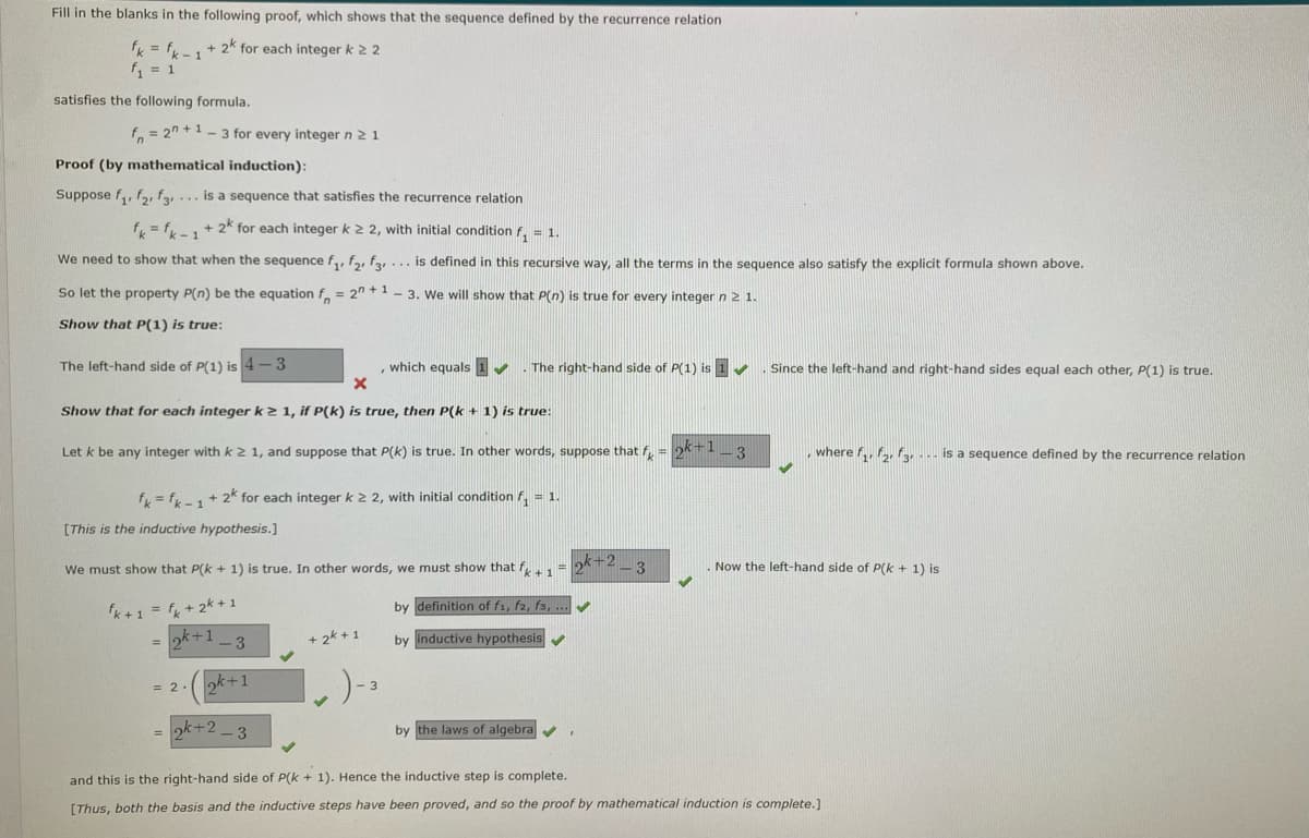 Fill in the blanks in the following proof, which shows that the sequence defined by the recurrence relation
fk = fk -1
f = 1
+ 2k for each integer k 2 2
satisfies the following formula.
f. = 2" +1- 3 for every integer n 21
Proof (by mathematical induction):
Suppose f,, f,, fy... is a sequence that satisfies the recurrence relation
f, = f, + 2k for each integer k 2 2, with initial condition f, = 1.
We need to show that when the sequence f,, f, fay... is defined in this recursive way, all the terms in the sequence also satisfy the explicit formula shown above.
So let the property P(n) be the equation f = 2" + 1 - 3. We will show that P(n) is true for every integer n 2 1.
Show that P(1) is true:
The left-hand side of P(1) is 4-3
, which equals 1
. The right-hand side of P(1) is 1
Since the left-hand and right-hand sides equal each other, P(1) is true.
Show that for each integer k2 1, if P(k) is true, then P(k + 1) is true:
Let k be any integer with k 2 1, and suppose that P(k) is true. In other words, suppose that f, = 21-3
where f,, f,fa.. is a sequence defined by the recurrence relation
f = f,+ 2k for each integer k 2 2, with initial condition f, = 1.
[This is the inductive hypothesis.]
We must show that P(k + 1) is true. In other words, we must show that f1
k+2
3
. Now the left-hand side of P(k + 1) is
%3D
by definition of f1, f2, fs, ...
k+1 = f + 2k + 1
ok+1
3
+ 2k + 1
by inductive hypothesis
k+1
= 2
= ok+2 - 3
by the laws of algebra
and this is the right-hand side of P(k + 1). Hence the inductive step is complete.
[Thus, both the basis and the inductive steps have been proved, and so the proof by mathematical induction is complete.)
