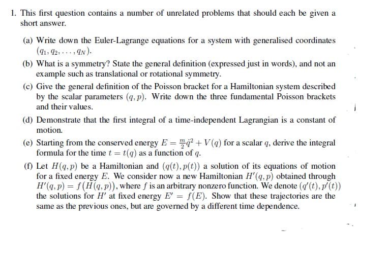 1. This first question contains a number of unrelated problems that should each be given a
short answer.
(a) Write down the Euler-Lagrange equations for a system with generalised coordinates
(41, 42, ... , AN).
(b) What is a symmetry? State the general definition (expressed just in words), and not an
example such as translational or rotational symmetry.
(c) Give the general definition of the Poisson bracket for a Hamiltonian system described
by the scalar parameters (q, p). Write down the three fundamental Poisson brackets
and their values.
(d) Demonstrate that the first integral of a time-independent Lagrangian is a constant of
motion.
(e) Starting from the conserved energy E = +V(q) for a scalar q, derive the integral
formula for the time t = t(q) as a function of q.
(f) Let H(q, p) be a Hamiltonian and (q(t), p(t)) a solution of its equations of motion
for a fixed energy E. We consider now a new Hamiltonian H'(q, p) obtained through
H'(q, p) = f(H(q,P)), where f is an arbitrary nonzero function. We denote (g'(t), p(t))
the solutions for H' at fixed energy E' = f(E). Show that these trajectories are the
same as the previous ones, but are governed by a different time dependence.
