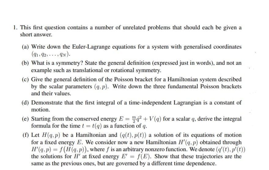 1. This first question contains a number of unrelated problems that should each be given a
short answer.
(a) Write down the Euler-Lagrange equations for a system with generalised coordinates
(41, 92, ..., qN).
(b) What is a symmetry? State the general definition (expressed just in words), and not an
example such as translational or rotational symmetry.
(c) Give the general definition of the Poisson bracket for a Hamiltonian system described
by the scalar parameters (q, p). Write down the three fundamental Poisson brackets
and their values.
(d) Demonstrate that the first integral of a time-independent Lagrangian is a constant of
motion.
(e) Starting from the conserved energy E = ² + V(q) for a scalar q, derive the integral
formula for the time t = t(q) as a function of q.
(f) Let H(q, p) be a Hamiltonian and (q(t), p(t)) a solution of its equations of motion
for a fixed energy E. We consider now a new Hamiltonian H'(q,p) obtained through
H'(q, p) = f(H(q, p)), where f is an arbitrary nonzero function. We denote (q (t), p'(t))
the solutions for H' at fixed energy E' = f(E). Show that these trajectories are the
same as the previous ones, but are governed by a different time dependence.
