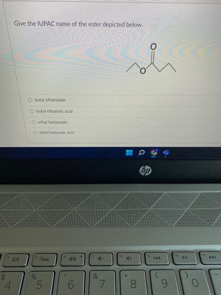 Give the IUPAC name of the ester depicted below.
101
O butyl ethanoate
O butyl ethanoic acid
O ethyl butanoate
O ethyl butanoic acid
f5
%
LO
5
6
&
7
4+
8
hp
fg
f10
f11