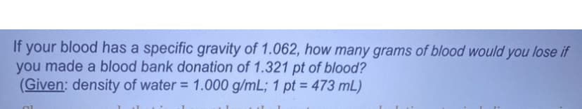 If your blood has a specific gravity of 1.062, how many grams of blood would you lose if
you made a blood bank donation of 1.321 pt of blood?
(Given: density of water = 1.000 g/mL; 1 pt = 473 mL)
OL