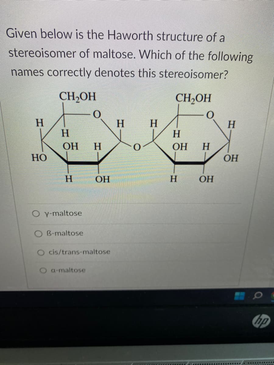 Given below is the Haworth structure of a
stereoisomer of maltose. Which of the following
names correctly denotes this stereoisomer?
CH₂OH
CH₂OH
O
H
HO
H
OH H
H
O y-maltose
B-maltose
OH
O cis/trans-maltose
O a-maltose
H
H
H
OH
H
H
OH
H
OH
hp