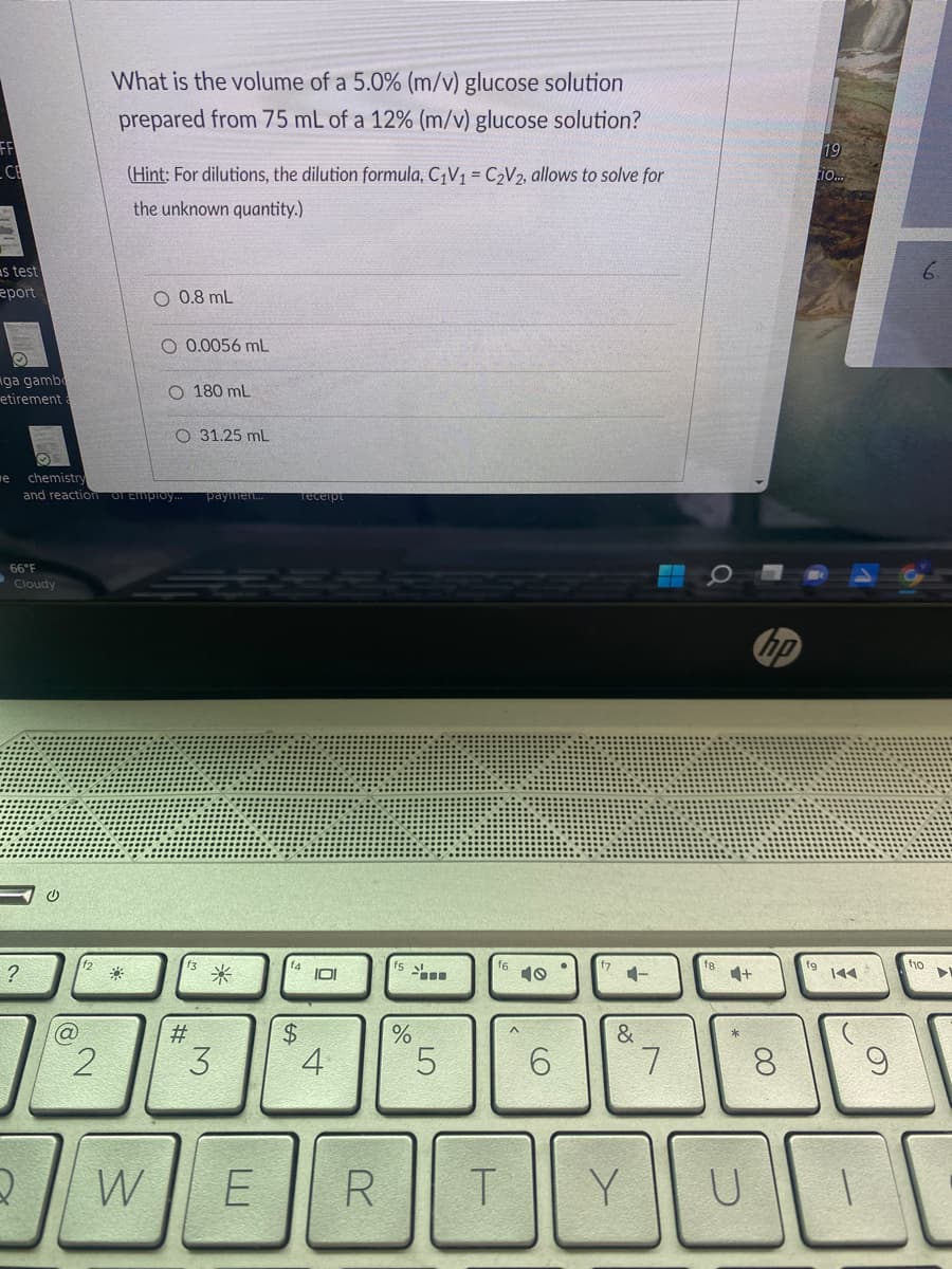 CE
s test
eport
iga gamb
etirement
66°F
Cloudy
?
Q
U
e chemistry
and reaction of Employ... paymen...
(@
What is the volume of a 5.0% (m/v) glucose solution
prepared from 75 mL of a 12% (m/v) glucose solution?
2
(Hint: For dilutions, the dilution formula, C₁V₁ = C₂V2, allows to solve for
the unknown quantity.)
0.8 mL
W
O 0.0056 mL
O 180 mL
O 31.25 mL
#
*
3
$
Teceipt
101
4
E R
%
LO
5
6
&
TY
7
4+
8
19
tio...
144
UI
9
6.
f10
▶