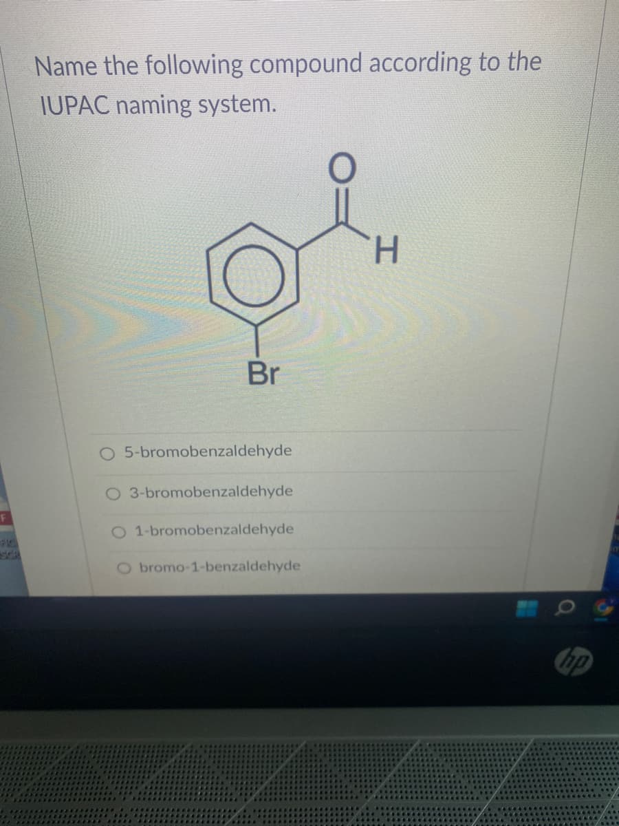 F
SCR
Name the following compound according to the
IUPAC naming system.
Br
O 5-bromobenzaldehyde
O 3-bromobenzaldehyde
O 1-bromobenzaldehyde
O bromo-1-benzaldehyde
H
hp