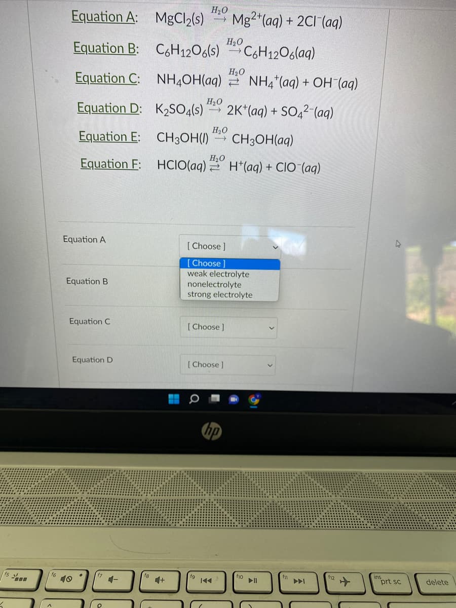 16
Equation A:
Equation B:
Equation C:
Equation D:
Equation E: CH3OH() CH3OH(aq)
Equation F:
HCIO(aq)
Equation A
Equation B
Equation C
10
Equation D
O
4-
H₂O
MgCl₂(s)
C6H12O6(s) C6H12O6(aq)
NH4OH(aq) NH4+ (aq) + OH (aq)
H₂O
K₂SO4(s) -> 2K+ (aq) + SO42 (aq)
H₂O
H₂O
[Choose ]
fg
[Choose ]
[Choose]
[Choose ]
weak electrolyte
nonelectrolyte
strong electrolyte
Mg2+ (aq) + 2Cl(aq)
H₂O
K◄◄
H₂O
H(aq) + CIO (aq)
f10
►II
f11
f12
prt sc
delete