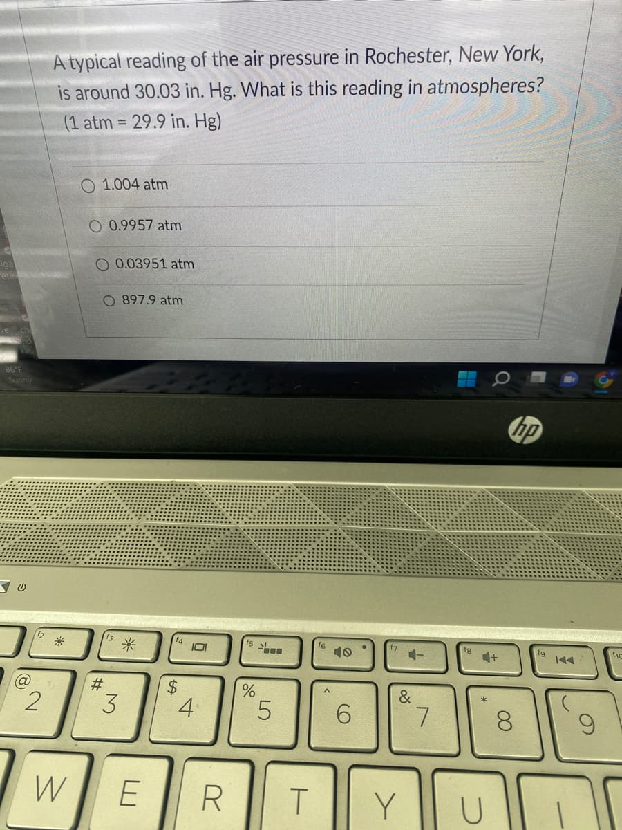Iga
86°F
Sunny
2
A typical reading of the air pressure in Rochester, New York,
is around 30.03 in. Hg. What is this reading in atmospheres?
(1 atm = 29.9 in. Hg)
W
O 1.004 atm
O 0.9957 atm
O 0.03951 atm
O 897.9 atm
#
3
*
E
f4
$
101
4
R
%
5
T
f6
O)
6
4-
&
Y
7
U
+
hp
8
9