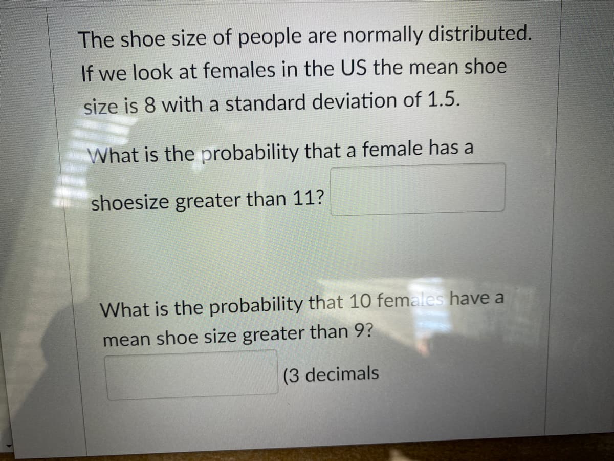 The shoe size of people are normally distributed.
If we look at females in the US the mean shoe
size is 8 with a standard deviation of 1.5.
What is the probability that a female has a
shoesize greater than 11?
What is the probability that 10 females have a
mean shoe size greater than 9?
(3 decimals
