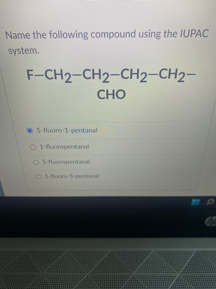 Name the following compound using the IUPAC
system.
F-CH2-CH2-CH2-CH2-
CHO
5-fluoro-1-pentanal
O 1-fluoropentanal
5-fluoropentanal
O 1-fluoro-5-p
5-pentanal
Cap