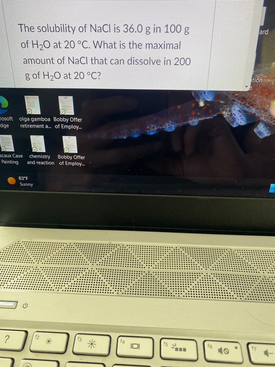 The solubility of NaCl is 36.0 g in 100 g
of H₂O at 20 °C. What is the maximal
amount of NaCl that can dissolve in 200
g of H₂O at 20 °C?
rosoft olga gamboa Bobby Offer
dge retirement a... of Employ...
scaux Cave chemistry
Painting and reaction
?
83°F
Sunny
Bobby Offer
of Employ...
*
14
f5
-m
16
ard
tion
17