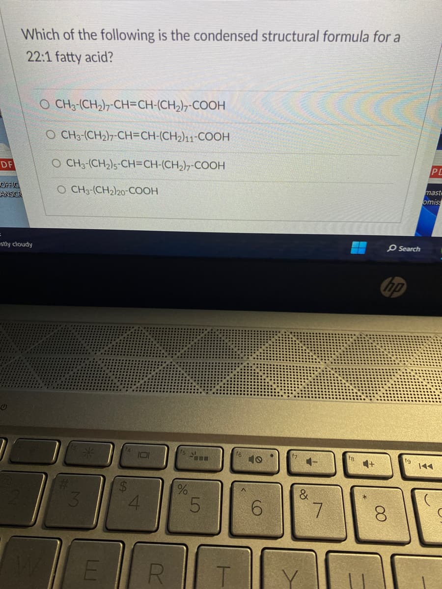 DF
Which of the following is the condensed structural formula for a
22:1 fatty acid?
OFFIC
ANSCR
stly cloudy
G
O CH3-(CH2)7-CH=CH-(CH₂)7-COOH
O CH3-(CH2)7-CH=CH-(CH2)11-COOH
O CH3-(CH2)s-CH=CH-(CH,),-COOH
O CH3-(CH2)20-COOH
M
E
69
4
R
%
5
T
40
6
&
7
O Search
hp
8
fg
PC
maste
omiss