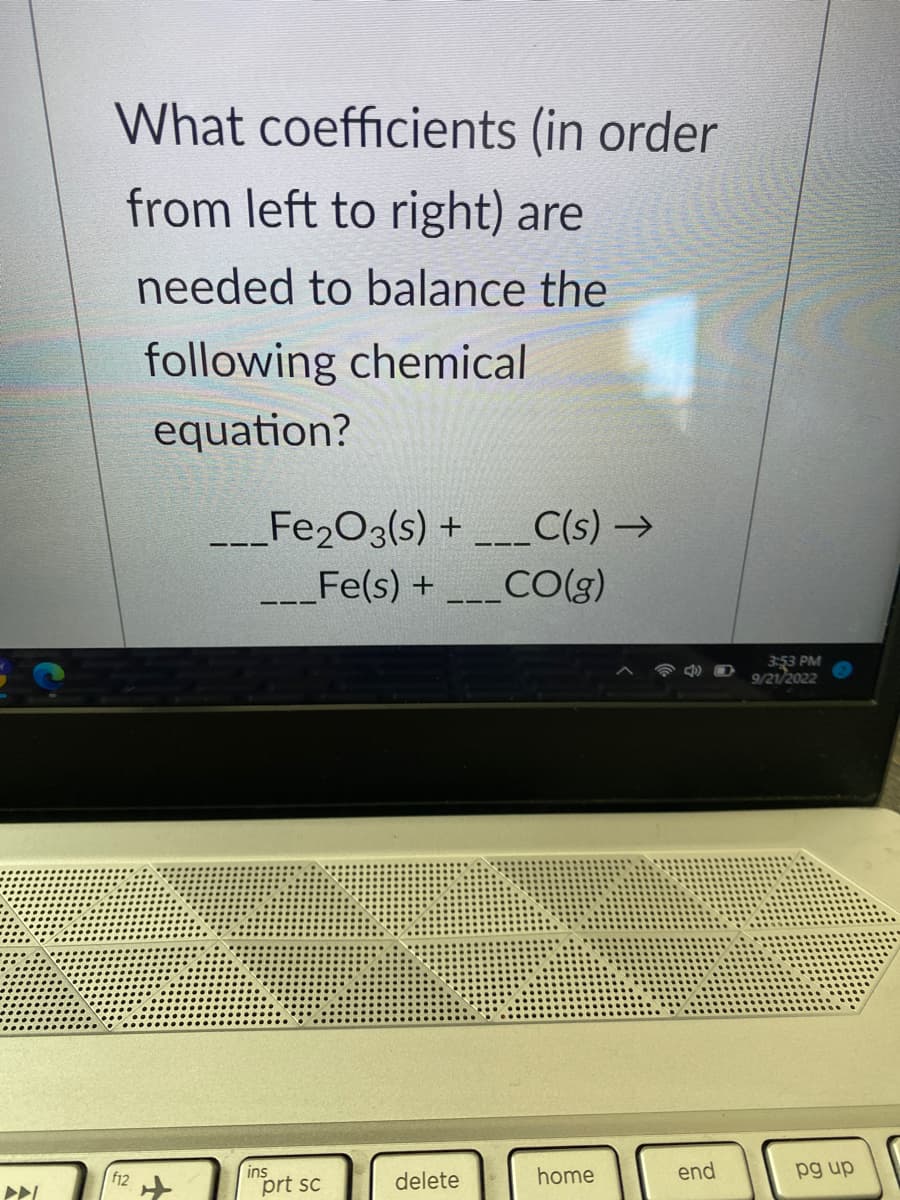 What coefficients (in order
from left to right) are
needed to balance the
following chemical
equation?
f12
Fe₂O3(s) + ___C(s) →
___Fe(s) + ___CO(g)
ins
prt sc
delete
home
end
3:53 PM
9/21/2022
pg up