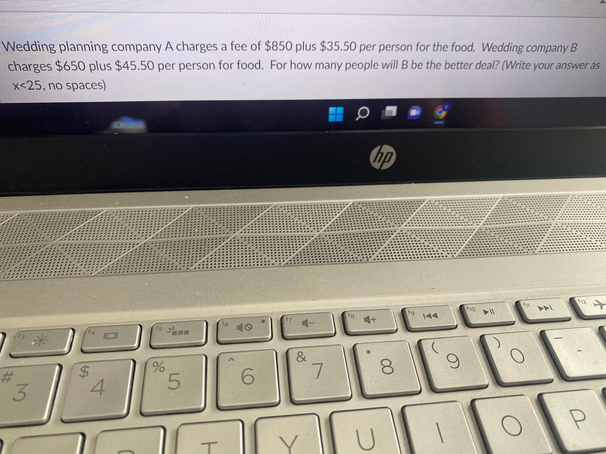 Wedding planning company A charges a fee of $850 plus $35.50 per person for the food. Wedding company B
charges $650 plus $45.50 per person for food. For how many people will B be the better deal? (Write your answer as
x<25, no spaces)
#
3
SA
101
4
f5
%
5
ㅏ
f6
6
f7
&
V
7
18
*
hp
U
8
1
f10
▶11
O
12
P