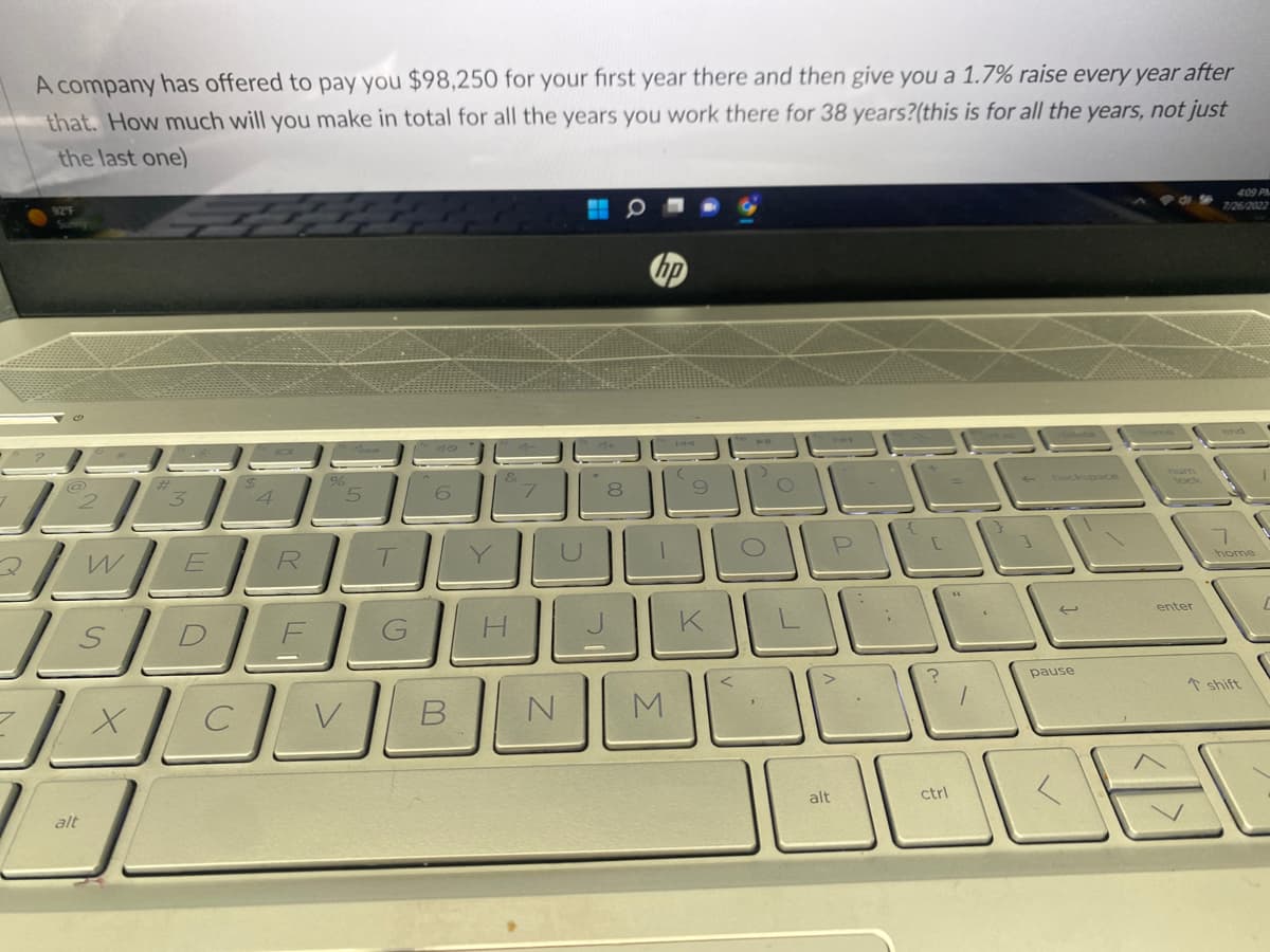 7
A company has offered to pay you $98,250 for your first year there and then give you a 1.7% raise every year after
that. How much will you make in total for all the years you work there for 38 years?(this is for all the years, not just
the last one)
92″F
W
alt
E
X
R
5
SDEC
T
H
7
N
8
M
9
BOL
K
الثالث
P
alt
?
ctrl
1
backspace
pause
enter
4:09 PM
7/26/2022
38
home
shift