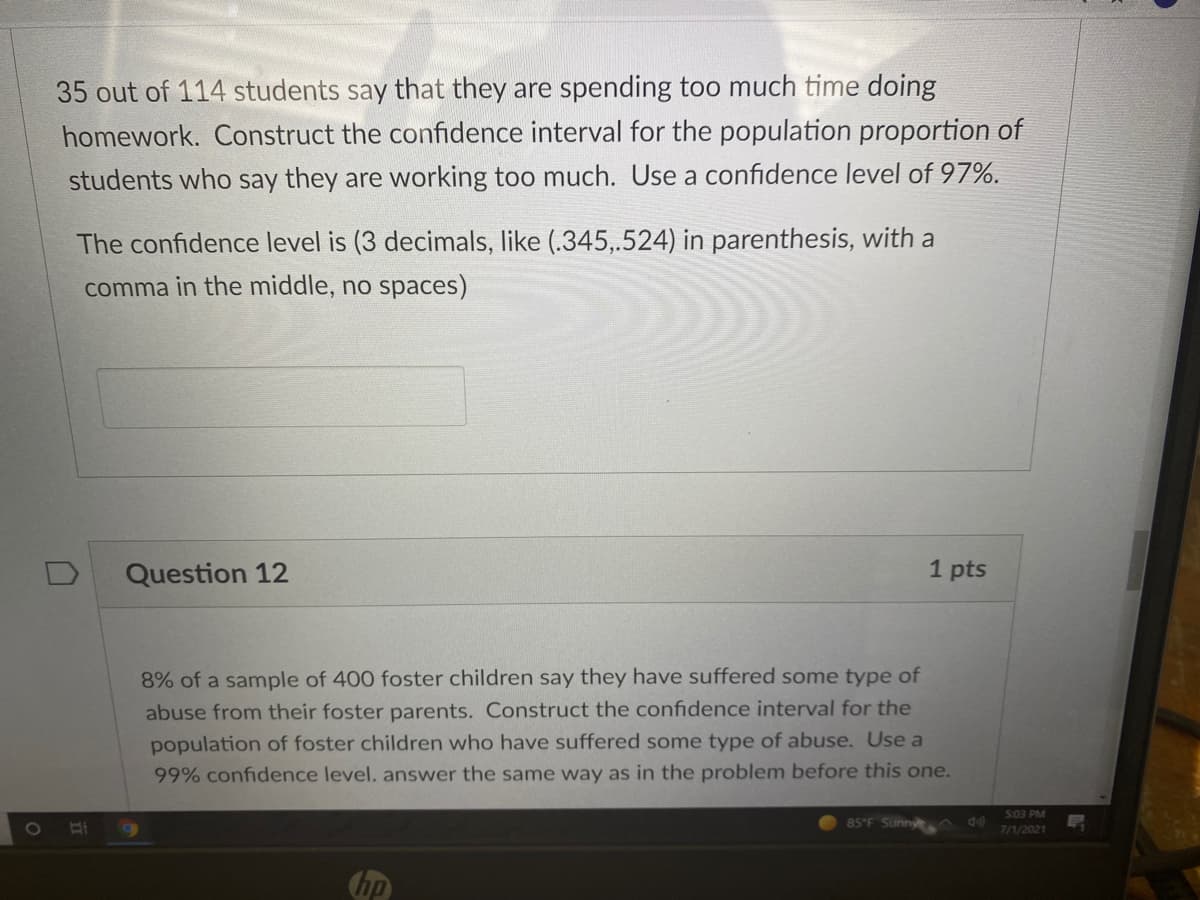 35 out of 114 students say that they are spending too much time doing
homework. Construct the confidence interval for the population proportion of
students who say they are working too much. Use a confidence level of 97%.
The confidence level is (3 decimals, like (.345,.524) in parenthesis, with a
comma in the middle, no spaces)
Question 12
1 pts
8% of a sample of 400 foster children say they have suffered some type of
abuse from their foster parents. Construct the confidence interval for the
population of foster children who have suffered some type of abuse. Use a
99% confidence level. answer the same way as in the problem before this one.
503 PM
85 F Sunny
7/1/2021
hp
