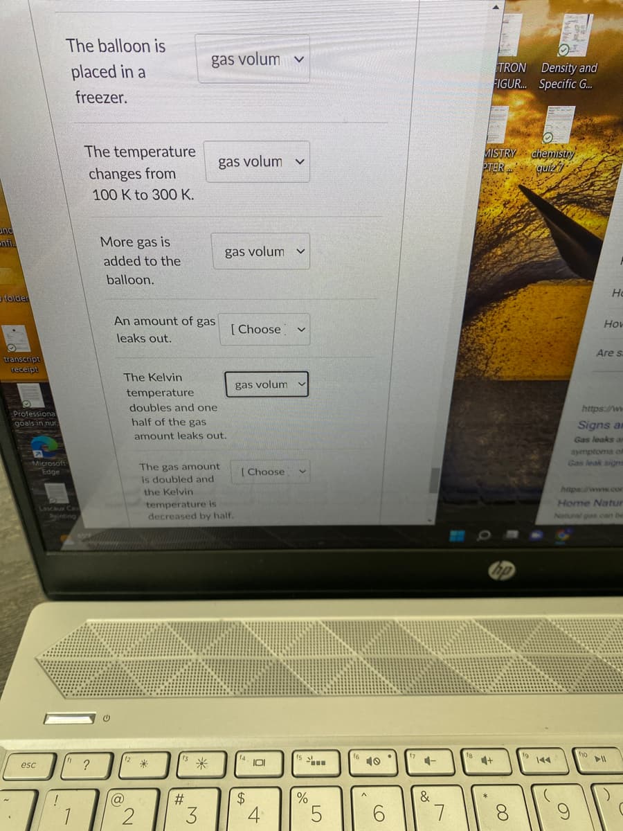 und
folder
transcript
receipt
1
Professiona
goals in nur
The balloon is
placed in a
freezer.
Microsoft
Edge
esc
Lascaux Cav
Painting
The temperature
changes from
100 K to 300 K.
"?
1
More gas is
added to the
balloon.
An amount of gas
leaks out.
(@
2
gas volum
The Kelvin
temperature
doubles and one
half of the gas
amount leaks out.
The gas amount
is doubled and
the Kelvin
#
gas volum v
*
3
gas volum
temperature is
decreased by half.
[Choose]
gas volum
[Choose
$
101
4
V
...
%
5
CO
&
7
bubu
TRON
Density and
FIGUR... Specific G...
MISTRY
PTER qui27
OO
by
O
chemistry
CO
19 144
4+
f10
Ho
How
https://ww
Signs an
Gas leaks ar
symptoms of
Gas leak signs
https://www.con
Home Natur
Natural gas can be
Are s
► 11
(