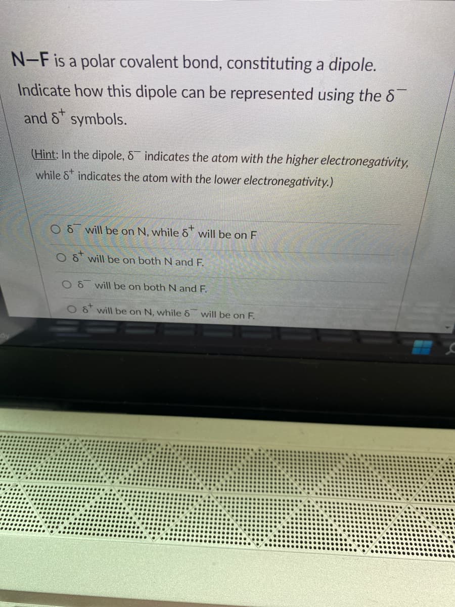 dy
N-F is a polar covalent bond, constituting a dipole.
Indicate how this dipole can be represented using the 8
and 8 symbols.
(Hint: In the dipole, Sindicates the atom with the higher electronegativity,
while Sindicates the atom with the lower electronegativity.)
OS will be on N, while 8 will be on F
O S
will be on both N and F.
will be on both N and F.
Ost will be on N, while 8 will be on F.