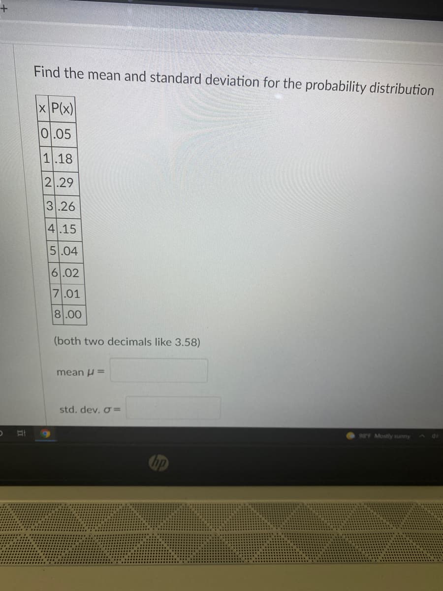 Find the mean and standard deviation for the probability distribution
x P(x)
0.05
1.18
2.29
3.26
4.15
5.04
6.02
7.01
8.00
(both two decimals like 3.58)
mean u =
std. dev. o =
98F Mostly sunny
