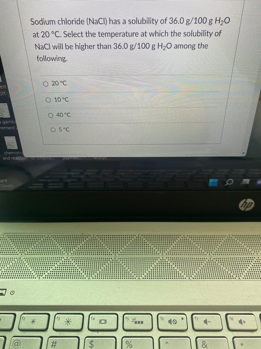 est
Ort
a gamb
rement:
56°F
Cloudy
Sodium chloride (NaCl) has a solubility of 36.0 g/100 g H₂O
at 20 °C. Select the temperature at which the solubility of
NaCl will be higher than 36.0 g/100 g H₂O among the
following.
U
20 °C
O 10 °C
O 40 °C
chemistry
and reaction of Employ... paymen...
O 5 °C
receipt
%
10
f6
&
hp
