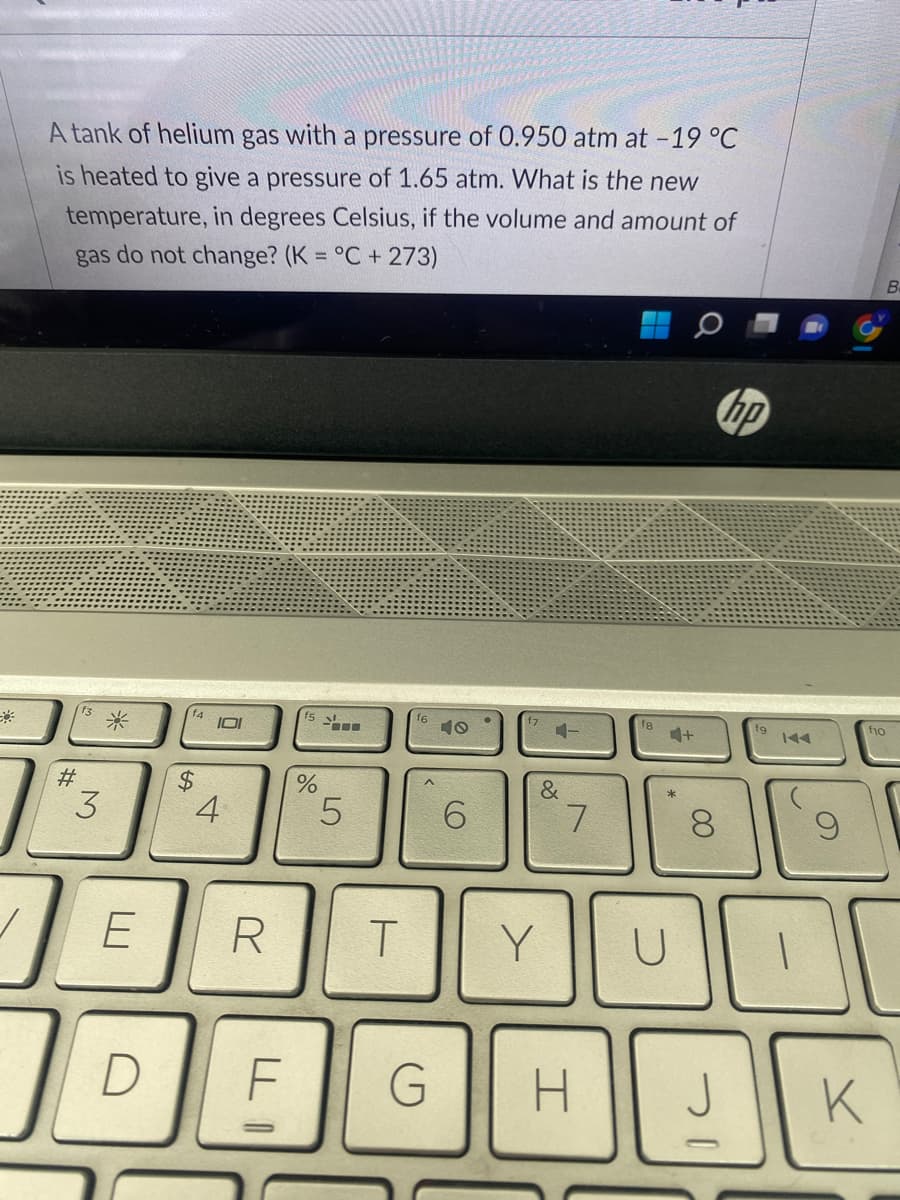 A tank of helium gas with a pressure of 0.950 atm at -19 °C
is heated to give a pressure of 1.65 atm. What is the new
temperature, in degrees Celsius, if the volume and amount of
gas do not change? (K = °C + 273)
#
13
3
*
E
По
f4
$
IOI
4
R
f5
%
5
T
f6
6
&
Y
7
D F G H
fg
U
+
00
8
hp
fg
fio
7
K
В.