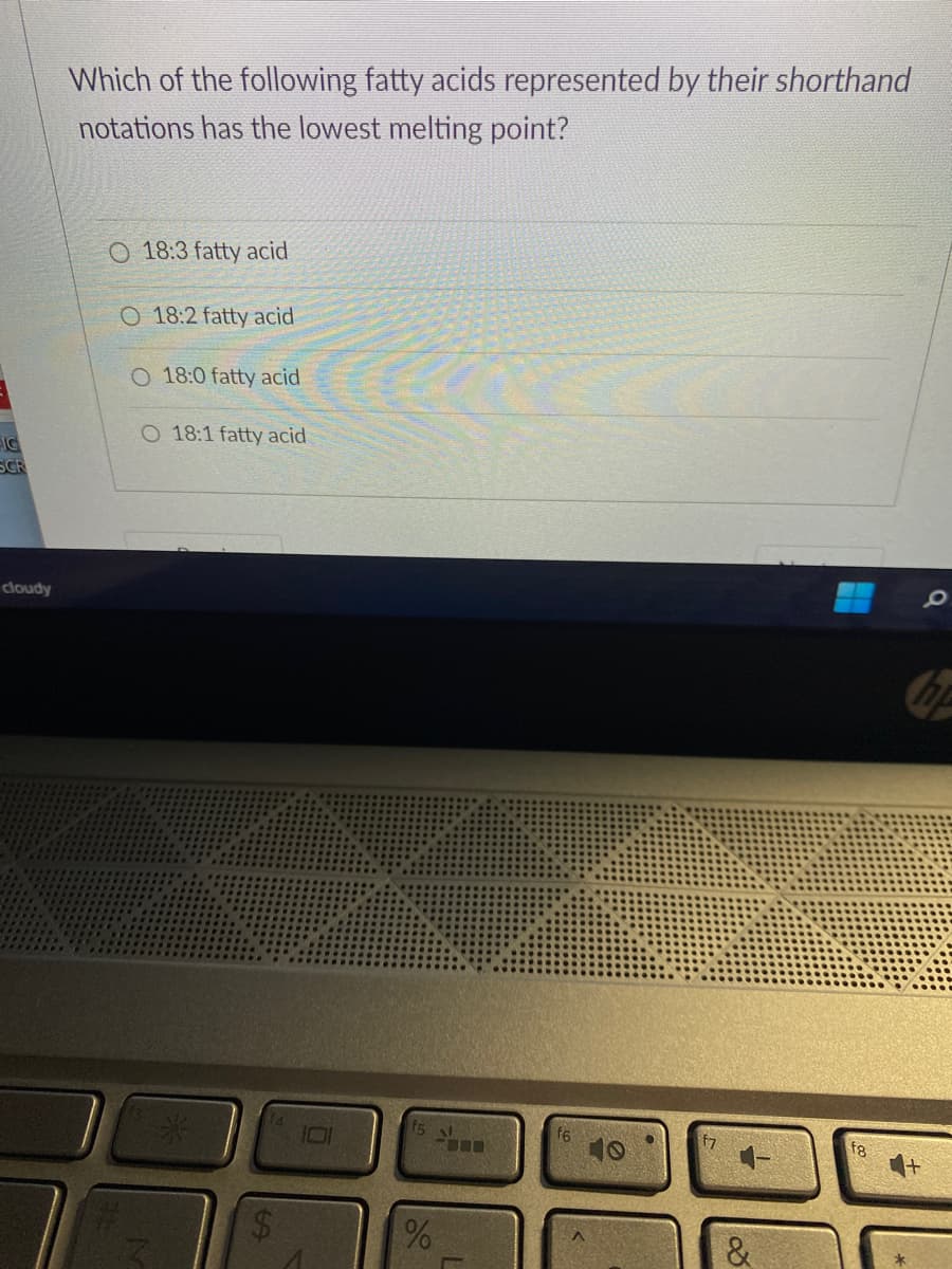 IG
SCR
cloudy
Which of the following fatty acids represented by their shorthand
notations has the lowest melting point?
O 18:3 fatty acid
O 18:2 fatty acid
O 18:0 fatty acid
O 18:1 fatty acid
69
%
&
Q