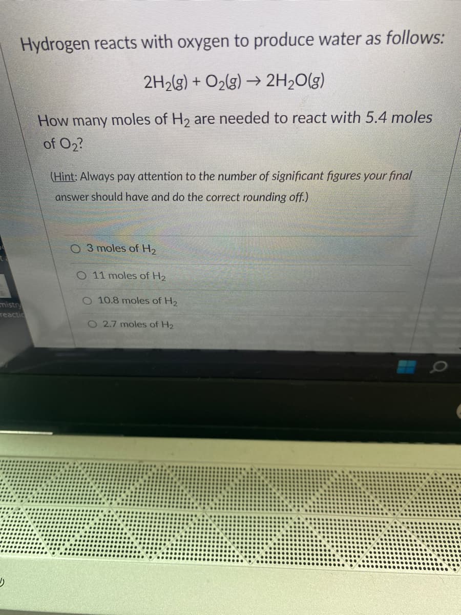 Hydrogen reacts with oxygen to produce water as follows:
2H₂(g) + O₂(g) → 2H₂O(g)
How many moles of H₂ are needed to react with 5.4 moles
of 0₂?
mistry
reactic
(Hint: Always pay attention to the number of significant figures your final
answer should have and do the correct rounding off.)
O 3 moles of H₂
O 11 moles of H₂
O 10.8 moles of H₂
O 2.7 moles of H₂