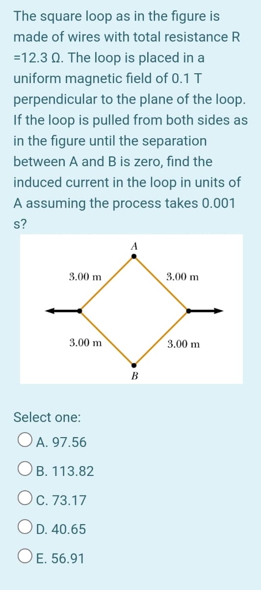 The square loop as in the figure is
made of wires with total resistance R
=12.3 Q. The loop is placed in a
uniform magnetic field of 0.1 T
perpendicular to the plane of the loop.
If the loop is pulled from both sides as
in the figure until the separation
between A and B is zero, find the
induced current in the loop in units of
A assuming the process takes 0.001
s?
A
3.00 m
3.00 m
3.00 m
3.00 m
B
Select one:
O A. 97.56
OB. 113.82
OC. 73.17
OD. 40.65
O E. 56.91
