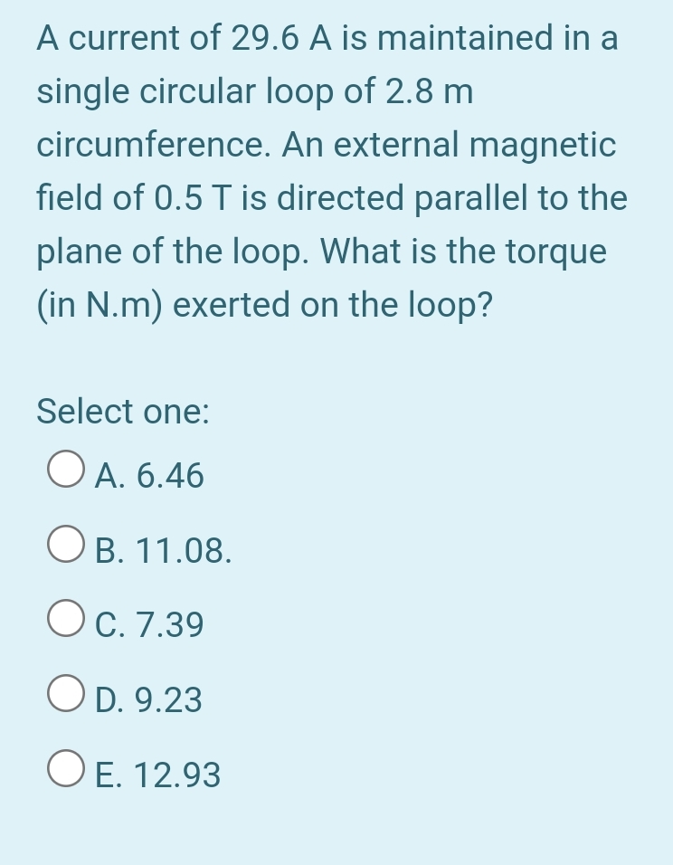 A current of 29.6 A is maintained in a
single circular loop of 2.8 m
circumference. An external magnetic
field of 0.5 T is directed parallel to the
plane of the loop. What is the torque
(in N.m) exerted on the loop?
Select one:
O A. 6.46
O B. 11.08.
Oc. 7.39
O D. 9.23
O E. 12.93
