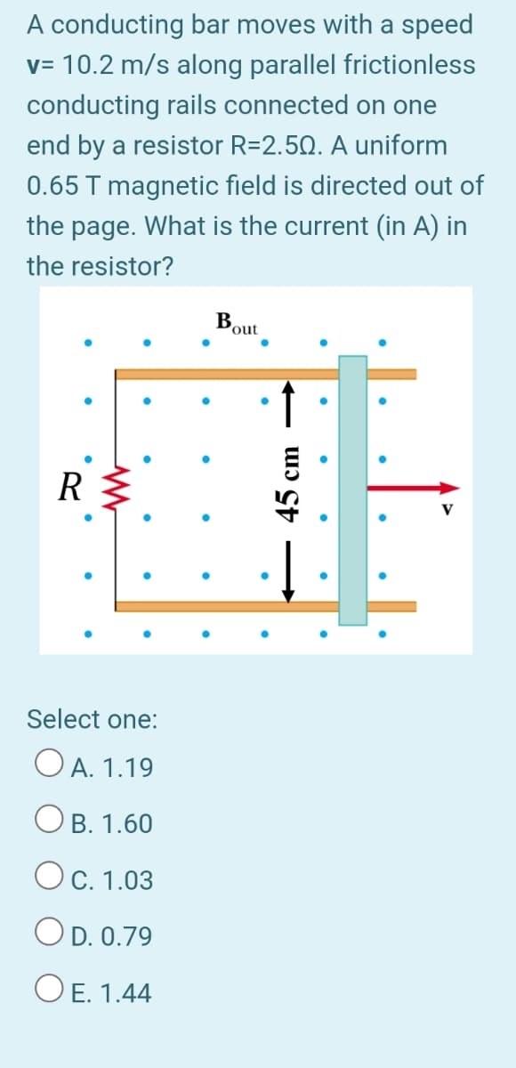 A conducting bar moves with a speed
v= 10.2 m/s along parallel frictionless
conducting rails connected on one
end by a resistor R=2.50. A uniform
0.65 T magnetic field is directed out of
the page. What is the current (in A) in
the resistor?
Bout
R
Select one:
O A. 1.19
B. 1.60
Ос. 1.03
OD. 0.79
OE. 1.44
45 cm
