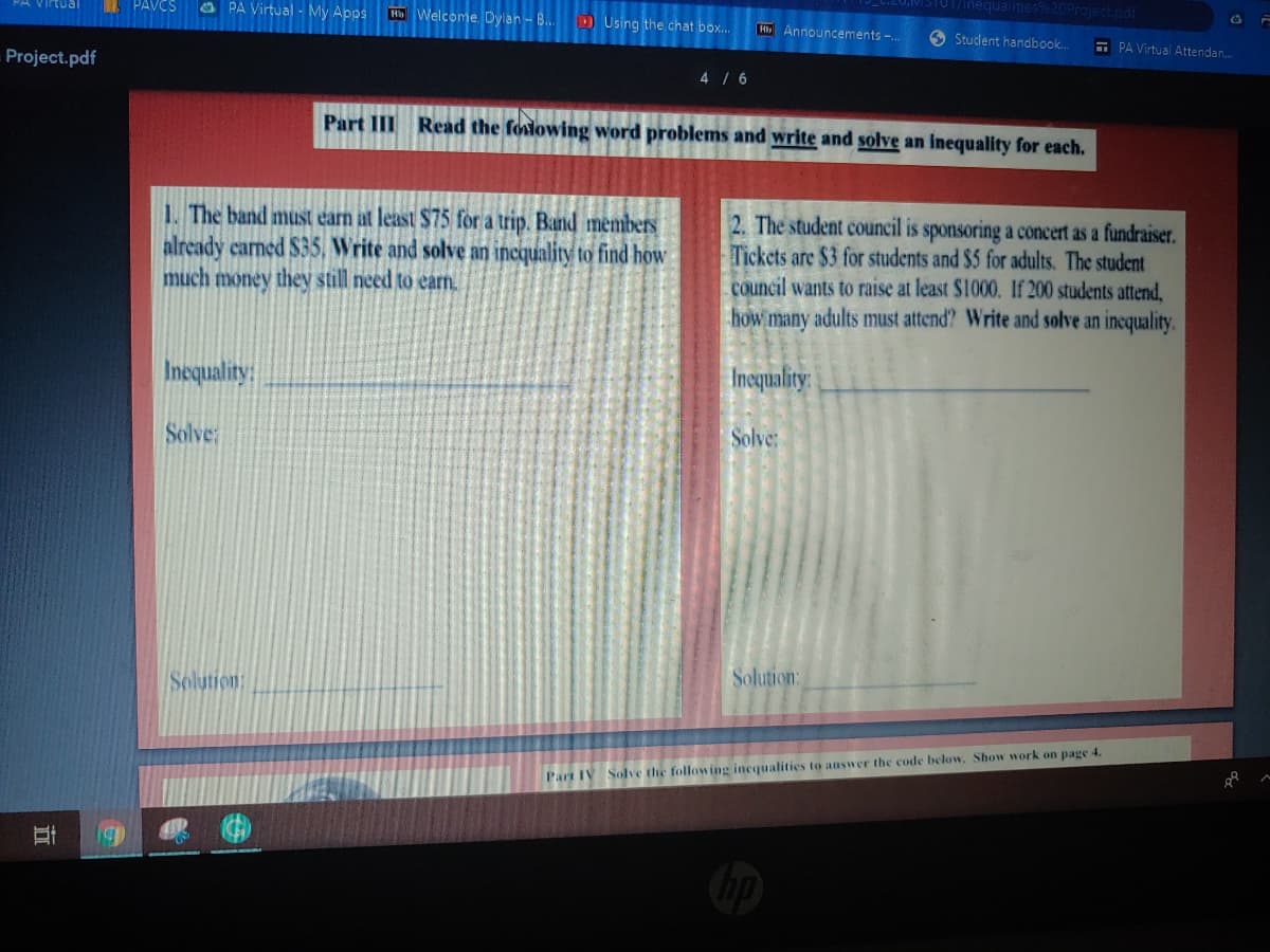 STUT/inequaities%20Project.odf
PAVCS
O PA Virtual - My Apps
Virtual
H Welcome, Dylan - B..
D Using the chat box..
H Announcements -.
6 Student handbook..
E PA Virtual Attendan.
Project.pdf
4/6
Part III Read the folowing word problems and write and solve an inequality for each.
1. The band must earn at least $75 for a trip. Band members
already carned $35, Write and solve an incquality to find how
much money they still need to earn.
2. The student council is sponsoring a concert as a fundraiser.
Tickets are $3 for students and $5 for adults. The student
council wants to raise at least $1000. If 200 students attend,
how many adults must attend? Write and solve an incquality.
Inequality
Incquality:
Solve
Solve:
Solution:
Solution:
Part IV Solve the following incqualities to answer the code below. Show work on page 4.
立
