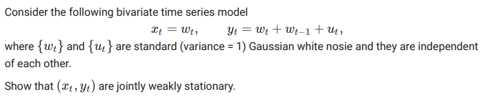 Consider the following bivariate time series model
Xt = Wt,
Yt = Wt + Wt-1+ Ut,
where {w;} and {; } are standard (variance = 1) Gaussian white nosie and they are independent
of each other.
Show that (xt , Yt) are jointly weakly stationary.
