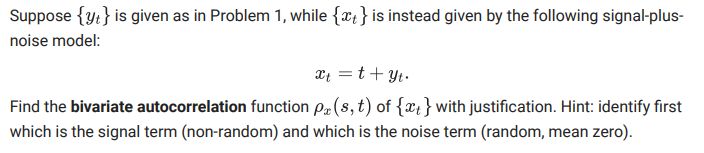 Suppose {y:} is given as in Problem 1, while {x;}is instead given by the following signal-plus-
noise model:
xt =t+ Yt.
Find the bivariate autocorrelation function P(8, t) of {x;}with justification. Hint: identify first
which is the signal term (non-random) and which is the noise term (random, mean zero).
