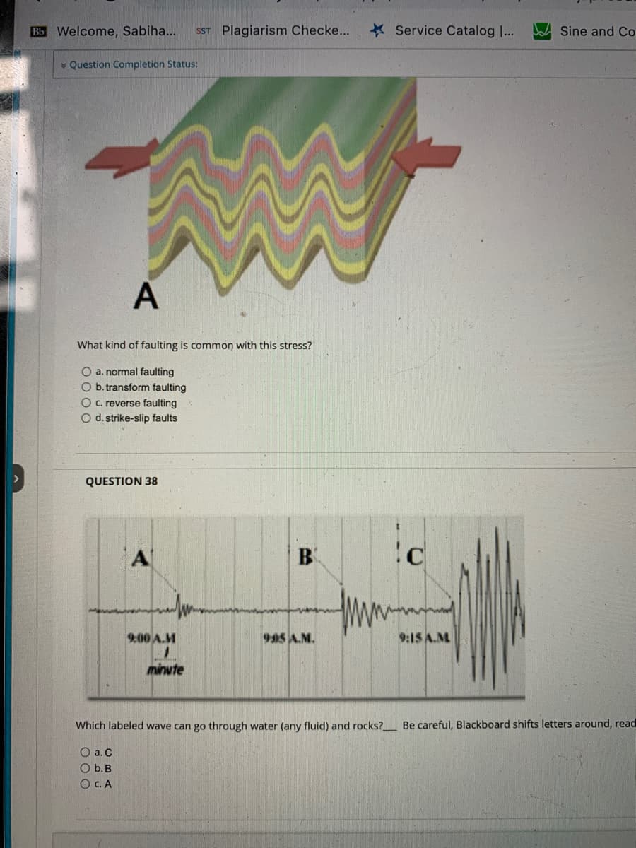 >
Bb Welcome, Sabiha... SST Plagiarism Checke...
Question Completion Status:
A
What kind of faulting is common with this stress?
O a. normal faulting
O b. transform faulting
O c. reverse faulting
O d. strike-slip faults
QUESTION 38
9:00 A.M
1
minute
B
995 A.M.
Service Catalog [...
c
9:15 A.M
Sine and Co
Which labeled wave can go through water (any fluid) and rocks?_____ Be careful, Blackboard shifts letters around, read
O a. C
O b. B
OC. A