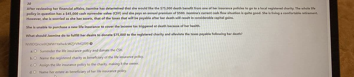 30
After reviewing her financial affairs, Jasmine has determined that she would like the $75,000 death benefit from one of her insurance policies to go to a local registered charity. The whole life
policy in question has a $45,000 cash surrender value (CSV) and she pays an annual premium of $500. Jasmine's current cash flow situation is quite good. She is living a comfortable retirement.
However, she is worried as she has assets, that of the taxes that will be payable after her death will result in considerable capital gains.
She is unable to purchase a new life insurance to cover the income tax triggered at death because of her health.
What should Jasmine do to fulfill her desire to donate $75,000 to the registered charity and alleviate the taxes payable following her death?
NVBDQncreUJQWW1 Ya0w4cWZjYVhIQT09 →
a. O Surrender the life insurance policy and donate the CSV.
b. O
Name the registered charity as beneficiary of the life insurance policy.
c. O
Assign the life insurance policy to the charity, making it the owner.
d. O
Name her estate as beneficiary of her life insurance policy.
2003-20