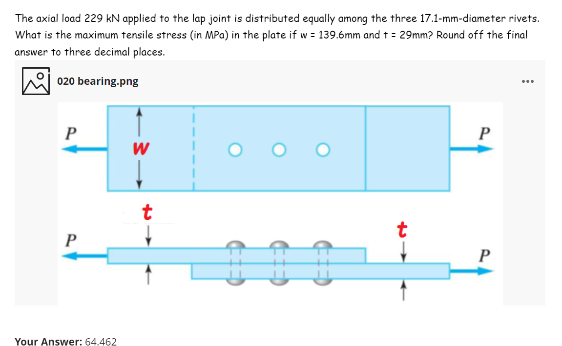 The axial load 229 kN applied to the lap joint is distributed equally among the three 17.1-mm-diameter rivets.
What is the maximum tensile stress (in MPa) in the plate if w = 139.6mm and t = 29mm? Round off the final
answer to three decimal places.
020 bearing.png
...
P
P
t
t
P
P
Your Answer: 64.462
