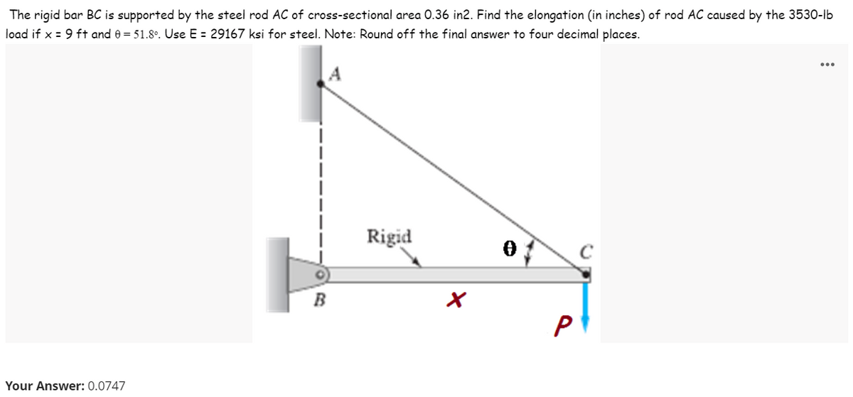 The rigid bar BC is supported by the steel rod AC of cross-sectional area 0.36 in2. Find the elongation (in inches) of rod AC caused by the 3530-lb
load if x = 9 ft and e = 51.8°. Use E = 29167 ksi for steel. Note: Round off the final answer to four decimal places.
...
Rigid
P
Your Answer: 0.0747
