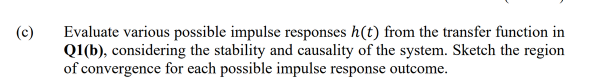 (c)
Evaluate various possible impulse responses h(t) from the transfer function in
Q1(b), considering the stability and causality of the system. Sketch the region
of convergence for each possible impulse response outcome.