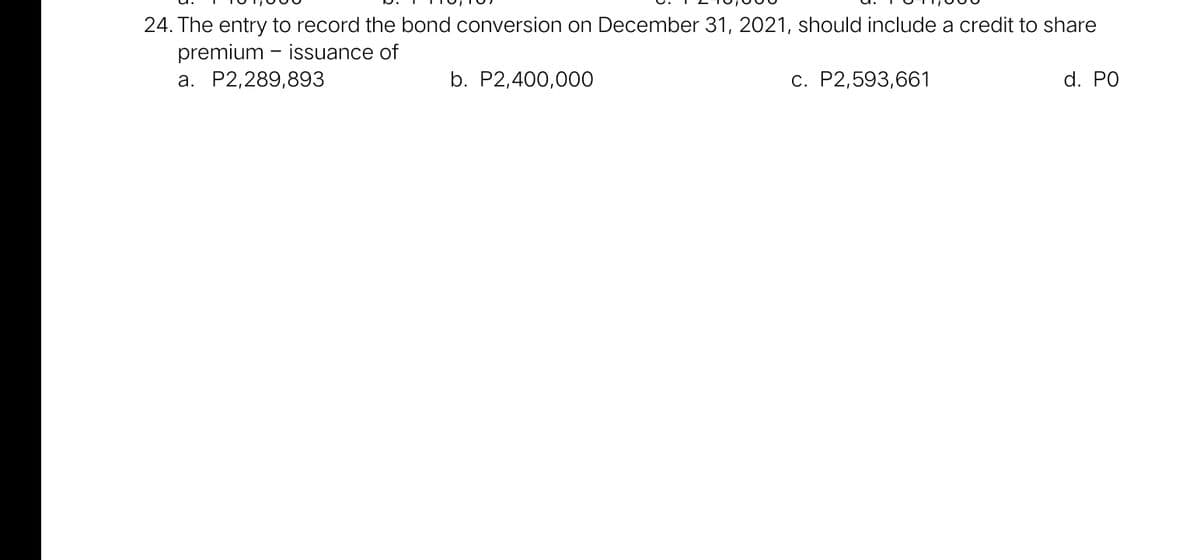 24. The entry to record the bond conversion on December 31, 2021, should include a credit to share
premium - issuance of
a. P2,289,893
b. P2,400,000
c. P2,593,661
d. PO
