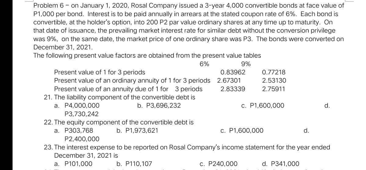 Problem 6 - on January 1, 2020, Rosal Company issued a 3-year 4,000 convertible bonds at face value of
P1,000 per bond. Interest is to be paid annually in arrears at the stated coupon rate of 6%. Each bond is
convertible, at the holder's option, into 200 P2 par value ordinary shares at any time up to maturity. On
that date of issuance, the prevailing market interest rate for similar debt without the conversion privilege
was 9%, on the same date, the market price of one ordinary share was P3. The bonds were converted on
December 31, 2021.
The following present value factors are obtained from the present value tables
6%
9%
Present value of 1 for 3 periods
0.83962
0.77218
Present value of an ordinary annuity of 1 for 3 periods 2.67301
Present value of an annuity due of 1 for 3 periods
21. The liability component of the convertible debt is
a. P4,000,000
P3,730,242
2.53130
2.83339
2.75911
b. P3,696,232
c. P1,600,00O
d.
22. The equity component of the convertible debt is
a. P303,768
b. P1,973,621
c. P1,600,000
d.
P2,400,000
23. The interest expense to be reported on Rosal Company's income statement for the year ended
December 31, 2021 is
a. P101,000
b. P110,107
c. P240,000
d. P341,000
