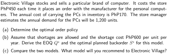 Electronic Village stocks and sells a particular brand of computer. It costs the store
PHP450 each time it places an order with the manufacturer for the personal comput-
ers. The annual cost of carrying the PCs in inventory is PhP170. The store manager
estimates the annual demand for the PCs will be 1,200 units.
(a) Determine the optimal order policy
(b) Assume that shortages are allowed and the shortage cost PhP600 per unit per
year. Derive the EOQ Q* and the optimal planned backorder S* for this model.
(c) Compare the two models. What model will you recommend to Electronic Village?
