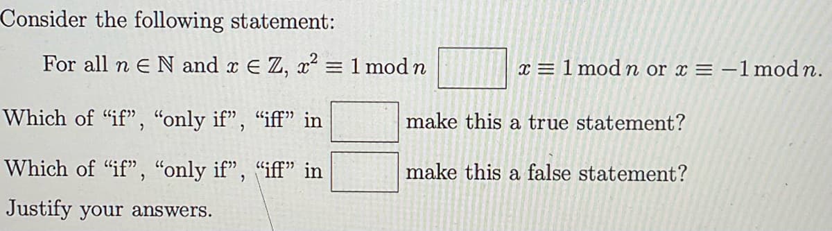 Consider the following statement:
For all n E N and x = Z, x² = 1 mod n
Which of "if", "only if”, “iff” in
Which of "if", "only if", "iff" in
Justify your answers.
x = 1 mod n or x = -1 mod n.
make this a true statement?
make this a false statement?