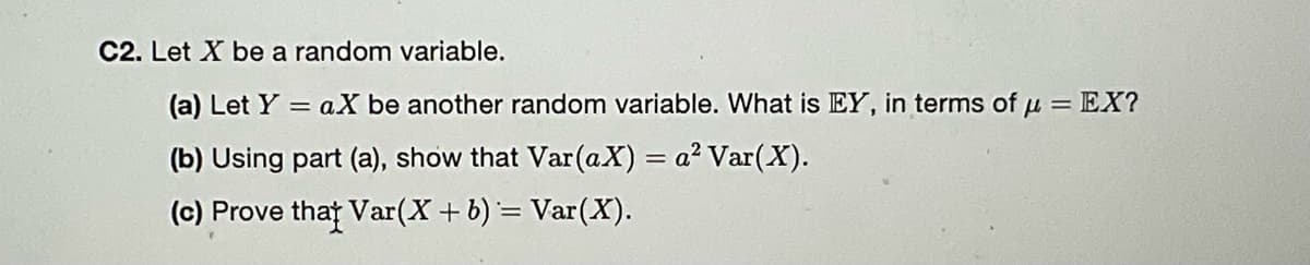 C2. Let X be a random variable.
(a) Let Ya X be another random variable. What is EY, in terms of μ = EX?
(b) Using part (a), show that Var (aX) = a² Var(X).
(c) Prove that Var(X + b) = Var(X).