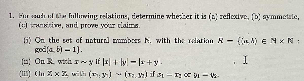 1. For each of the following relations, determine whether it is (a) reflexive, (b) symmetric,
(c) transitive, and prove your claims.
=
(i) On the set of natural numbers N, with the relation R
gcd(a, b) = 1}.
(ii) On R, with x ~y if |x| + |y| = |x + y|.
(iii) On Zx Z, with (x₁, y₁)
(x2, y2) if x₁ = x2 or Y₁ = y2.
A
{(a, b) E N x N:
I