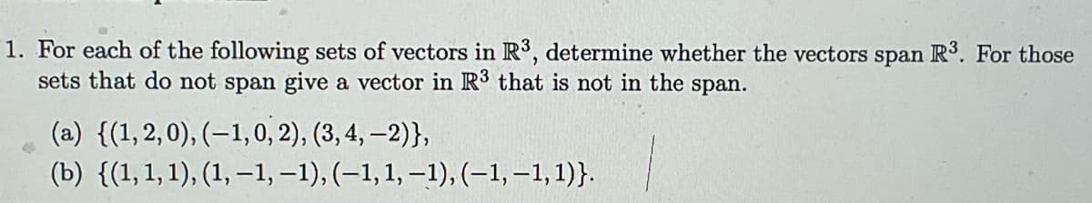 1. For each of the following sets of vectors in R³, determine whether the vectors span R³. For those
sets that do not span give a vector in R³ that is not in the span.
(a) {(1,2,0), (-1, 0, 2), (3, 4,-2)},
(b) {(1, 1, 1), (1,-1, −1), (−1, 1, −1), (-1,-1,1)}.