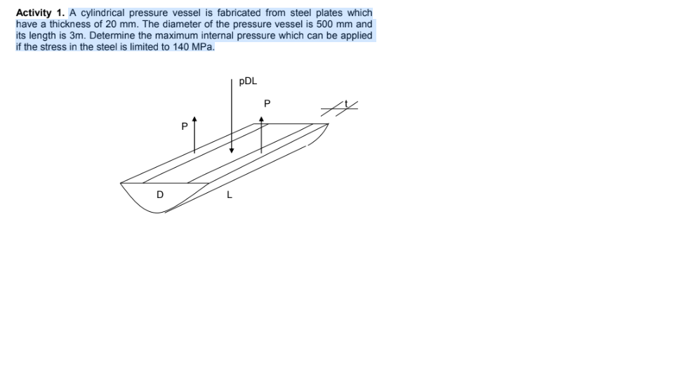 Activity 1. A cylindrical pressure vessel is fabricated from steel plates which
have a thickness of 20 mm. The diameter of the pressure vessel is 500 mm and
its length is 3m. Determine the maximum internal pressure which can be applied
if the stress in the steel is limited to 140 MPa.
pDL
D
P.
