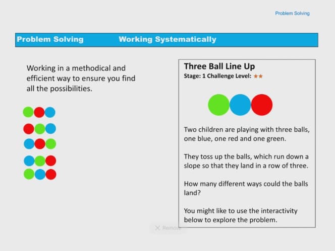 Problem Solving
Working in a methodical and
efficient way to ensure you find
all the possibilities.
Working Systematically
X Remove
Problem Solving
Three Ball Line Up
Stage: 1 Challenge Level: **
Two children are playing with three balls,
one blue, one red and one green.
They toss up the balls, which run down a
slope so that they land in a row of three.
How many different ways could the balls
land?
You might like to use the interactivity
below to explore the problem.