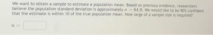 We want to obtain a sample to estimate a population mean. Based on previous evidence, researchers
believe the population standard deviation is approximately o = 64.9. We would like to be 90% confident
that the estimate is within 10 of the true population mean. How large of a sample size is required?
