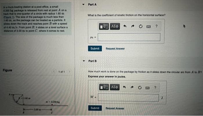 Part A
In a truck-loading station at a post office, a small
0.200 kg package is released from rest at point A on a
track that is one-quarter of a circle with radius 1.60 m
(Figure 1). The size of the package is much less than
1.60 m, so the package can be treated as a particle. It
sides down the track and reaches point B with a speed
of 4.40 m/s. From point B, it slides on a level surface a
distance of 3.00 m to point C, where it comes to rest.
What is the coefficient of kinetic friction on the horizontal surface?
?
Pav DA
Submit
Bequest Answer
Part B
Figure
1 of 1
How much work is done on the package by friction as it slides down the circular arc from A to B?
Express your answer in joules.
CI1.00m
J.
-0.200 kg
Submit
Request Answer
3.00m
