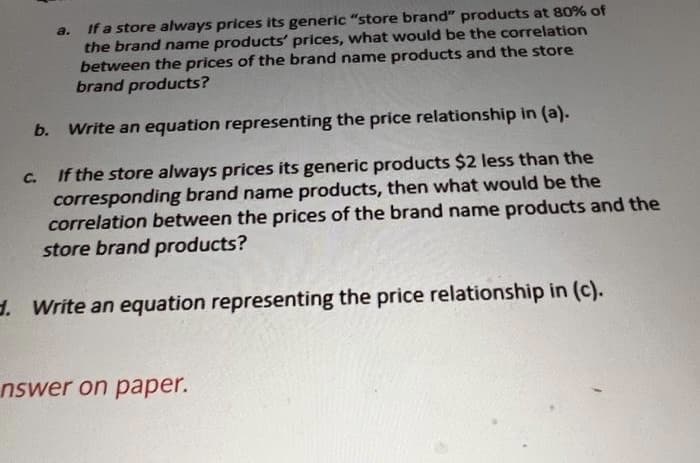 If a store always prices its generic "store brand" products at 80% of
the brand name products' prices, what would be the correlation
between the prices of the brand name products and the store
brand products?
a.
b.
Write an equation representing the price relationship in (a).
If the store always prices its generic products $2 less than the
corresponding brand name products, then what would be the
correlation between the prices of the brand name products and the
store brand products?
C.
d. Write an equation representing the price relationship in (c).
nswer on paper.
