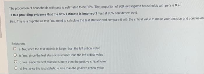 The proportion of households with pets is estimated to be 85% The proportion of 200 investigated households with pets is 0.78.
Is this providing evidence that the 85% estimate is incorrect? Test at 95% confidence level.
Hint This is a hypothesis test You need to calculate the test statistic and compare it with the critical value to make your decision and conclusion
Select one
O a No, since the test statistic is larger than the left critical value
O b Yes, since the test statistic is smaller than the left critical value
O c Yes, since the test statistic is more then the positive critical value
O d No, since the test statistic is less than the positive critical value
